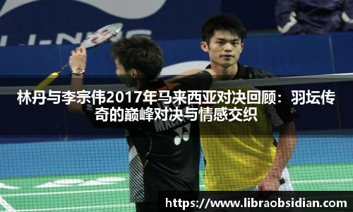 林丹与李宗伟2017年马来西亚对决回顾:羽坛传奇的巅峰对决与情感交织