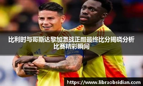 比利时与哥斯达黎加激战正酣最终比分揭晓分析比赛精彩瞬间